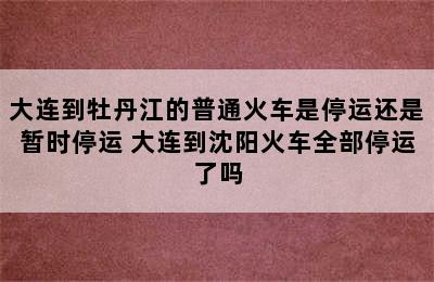 大连到牡丹江的普通火车是停运还是暂时停运 大连到沈阳火车全部停运了吗